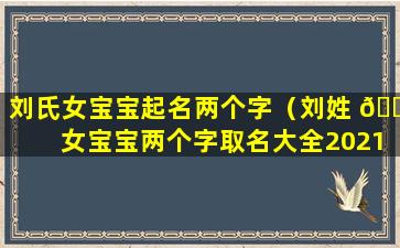 刘氏女宝宝起名两个字（刘姓 🐈 女宝宝两个字取名大全2021年）